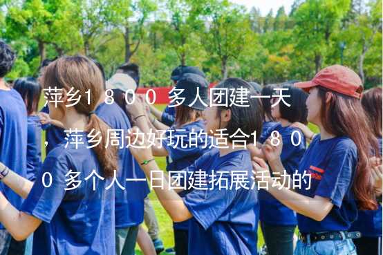 萍乡1800多人团建一天，萍乡周边好玩的适合1800多个人一日团建拓展活动的地方推荐