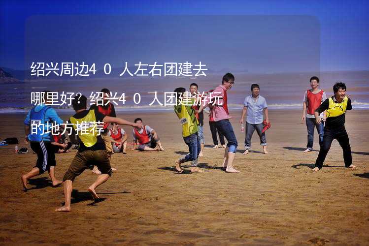 绍兴周边40人左右团建去哪里好？绍兴40人团建游玩的地方推荐_1