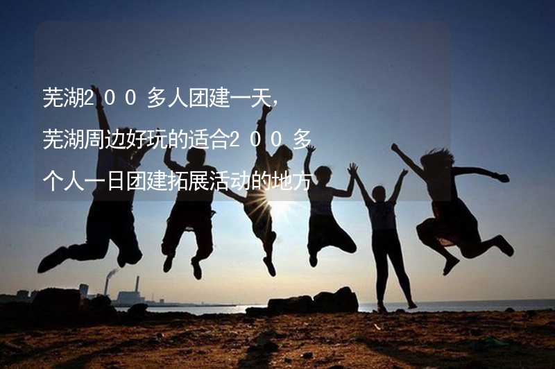 芜湖200多人团建一天，芜湖周边好玩的适合200多个人一日团建拓展活动的地方推荐_2