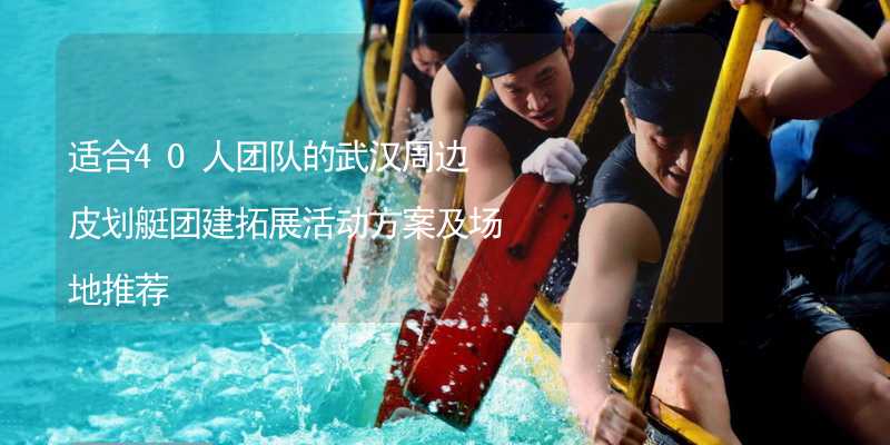 适合40人团队的武汉周边皮划艇团建拓展活动方案及场地推荐