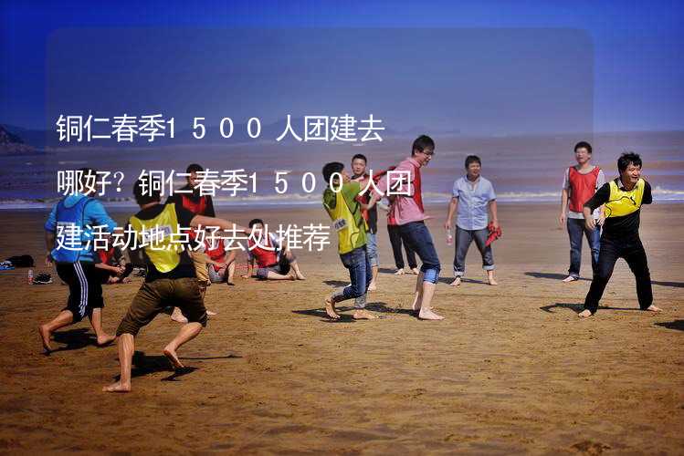 铜仁春季1500人团建去哪好？铜仁春季1500人团建活动地点好去处推荐_2