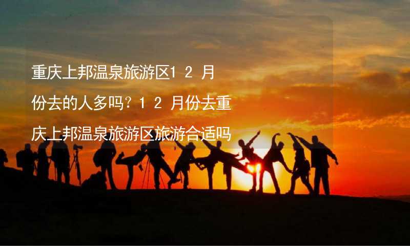 重庆上邦温泉旅游区12月份去的人多吗？12月份去重庆上邦温泉旅游区旅游合适吗？