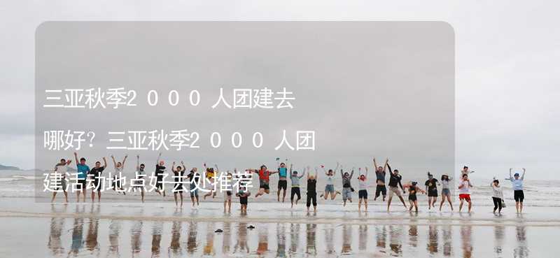 三亚秋季2000人团建去哪好？三亚秋季2000人团建活动地点好去处推荐_2