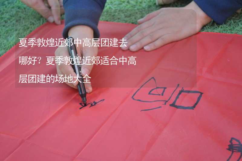 夏季敦煌近郊中高層團建去哪好？夏季敦煌近郊適合中高層團建的場地大全_2