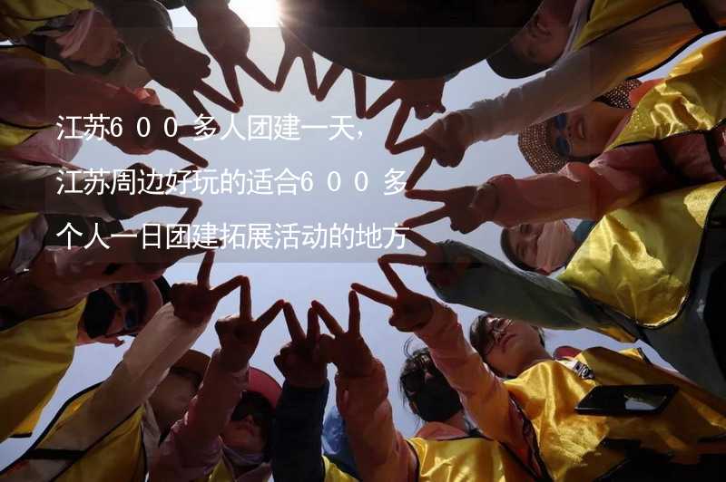 江苏600多人团建一天，江苏周边好玩的适合600多个人一日团建拓展活动的地方推荐