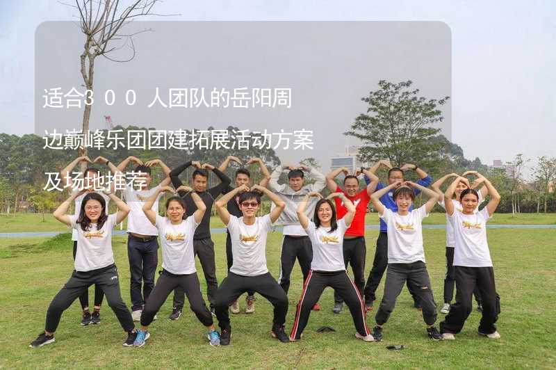 适合300人团队的岳阳周边巅峰乐团团建拓展活动方案及场地推荐