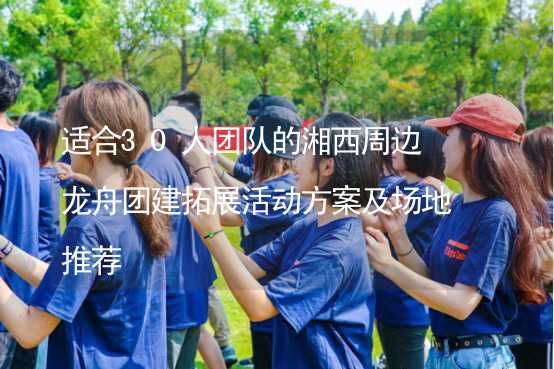 适合30人团队的湘西周边龙舟团建拓展活动方案及场地推荐_2