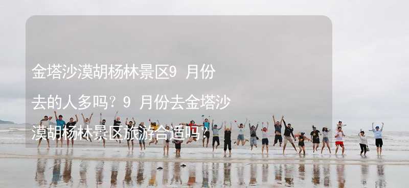 金塔沙漠胡杨林景区9月份去的人多吗？9月份去金塔沙漠胡杨林景区旅游合适吗？_2