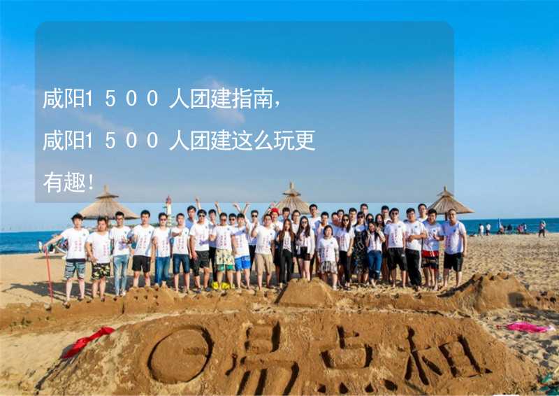 咸阳1500人团建指南，咸阳1500人团建这么玩更有趣！