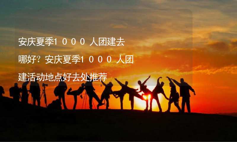 安慶夏季1000人團建去哪好？安慶夏季1000人團建活動地點好去處推薦_2