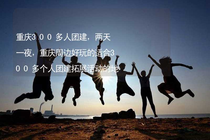 重庆300多人团建，两天一夜，重庆周边好玩的适合300多个人团建拓展活动的地方推荐