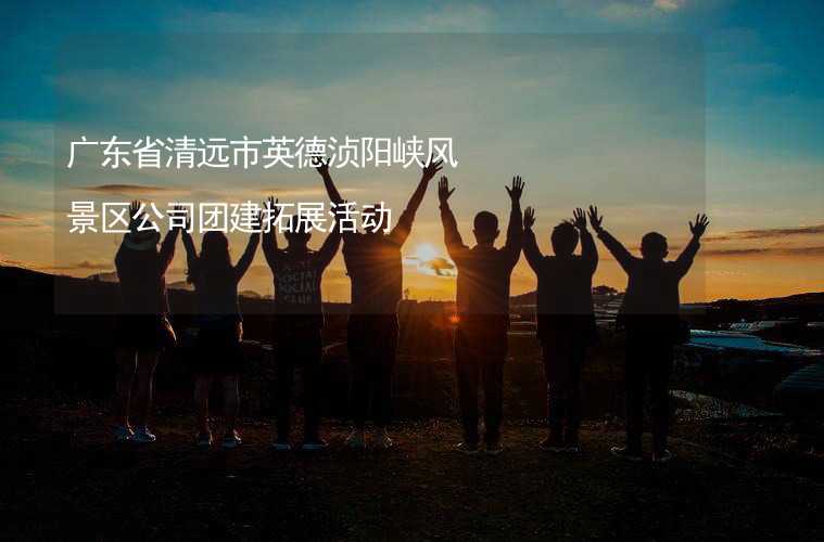 广东省清远市英德浈阳峡风景区公司团建拓展活动