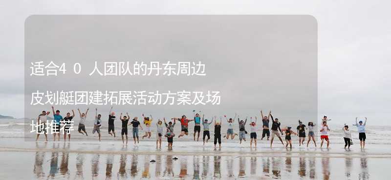 适合40人团队的丹东周边皮划艇团建拓展活动方案及场地推荐