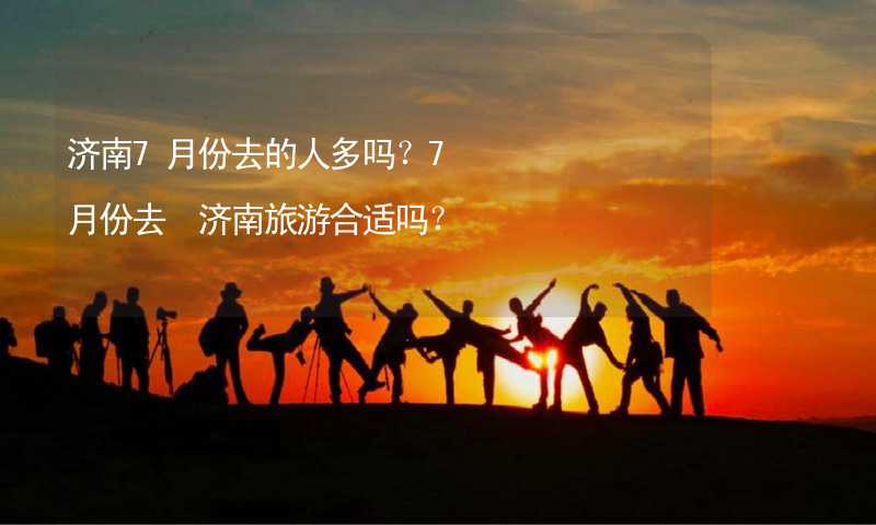 济南7月份去的人多吗？7月份去 济南旅游合适吗？