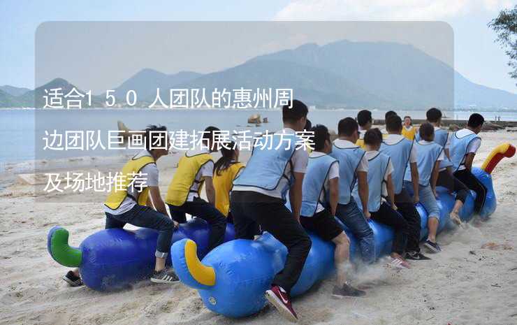 适合150人团队的惠州周边团队巨画团建拓展活动方案及场地推荐