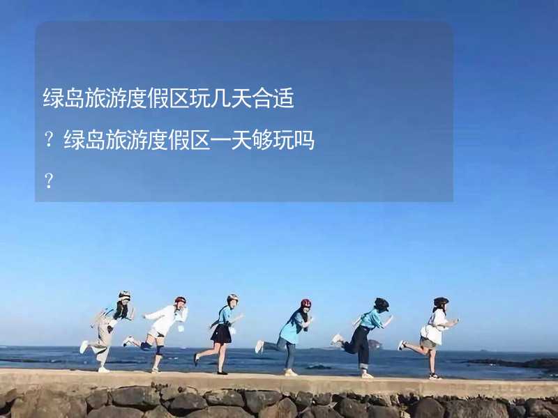 绿岛旅游度假区玩几天合适？绿岛旅游度假区一天够玩吗？_2