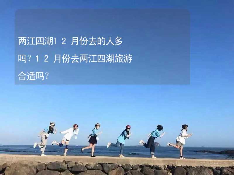 两江四湖12月份去的人多吗？12月份去两江四湖旅游合适吗？_2