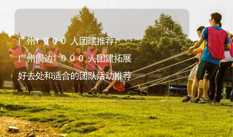 广州1000人团建推荐，广州周边1000人团建拓展好去处和适合的团队活动推荐_1