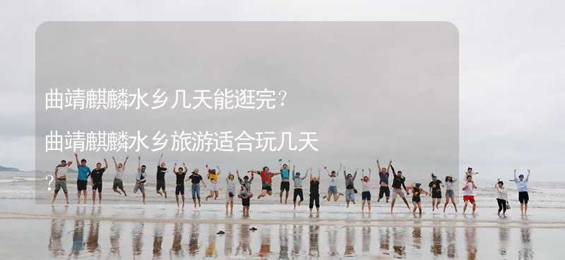 曲靖麒麟水乡几天能逛完？曲靖麒麟水乡旅游适合玩几天？_1