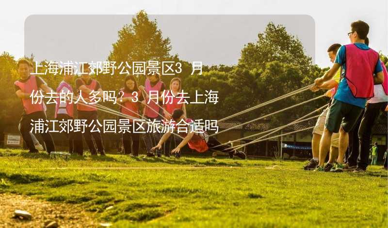 上海浦江郊野公园景区3月份去的人多吗？3月份去上海浦江郊野公园景区旅游合适吗？