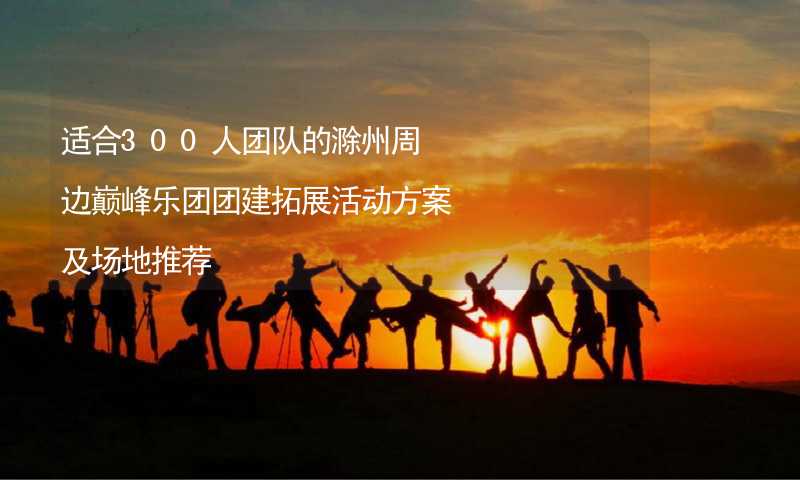 适合300人团队的滁州周边巅峰乐团团建拓展活动方案及场地推荐_1