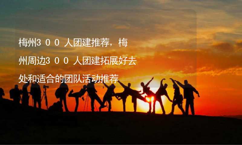 梅州300人团建推荐，梅州周边300人团建拓展好去处和适合的团队活动推荐_2