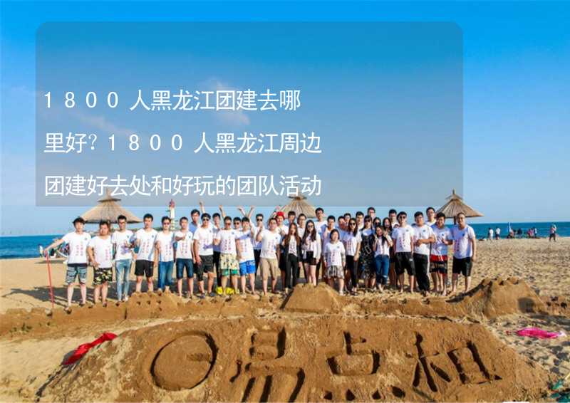 1800人黑龙江团建去哪里好？1800人黑龙江周边团建好去处和好玩的团队活动推荐