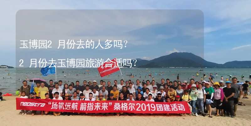 玉博園2月份去的人多嗎？2月份去玉博園旅游合適嗎？_2