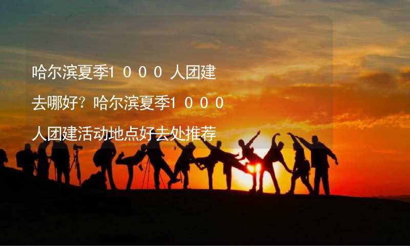 哈尔滨夏季1000人团建去哪好？哈尔滨夏季1000人团建活动地点好去处推荐_2