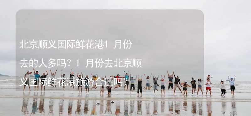 北京顺义国际鲜花港1月份去的人多吗？1月份去北京顺义国际鲜花港旅游合适吗？