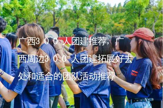 广西300人团建推荐，广西周边300人团建拓展好去处和适合的团队活动推荐