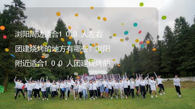 浏阳周边适合100人左右团建烧烤的地方有哪些？浏阳附近适合100人团建烧烤的地方推荐