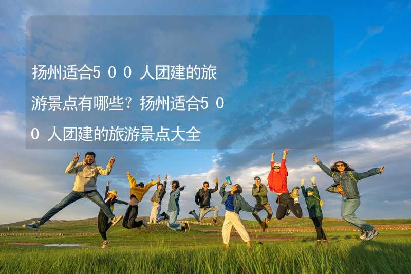 扬州适合500人团建的旅游景点有哪些？扬州适合500人团建的旅游景点大全
