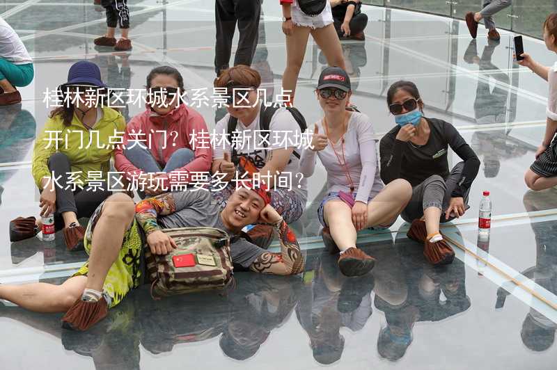桂林新区环城水系景区几点开门几点关门？桂林新区环城水系景区游玩需要多长时间？