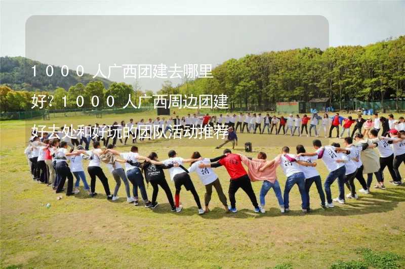 1000人广西团建去哪里好？1000人广西周边团建好去处和好玩的团队活动推荐_1