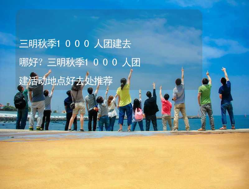 三明秋季1000人团建去哪好？三明秋季1000人团建活动地点好去处推荐_2