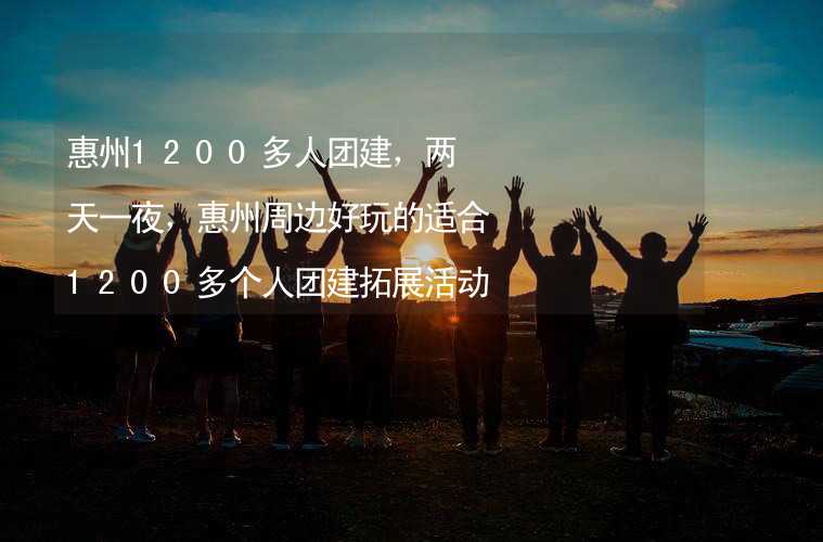 惠州1200多人团建，两天一夜，惠州周边好玩的适合1200多个人团建拓展活动的地方推荐