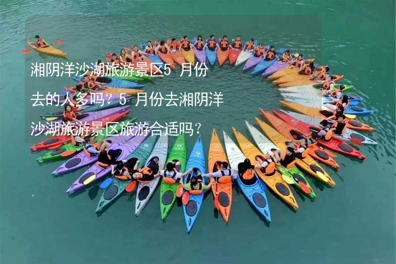 湘阴洋沙湖旅游景区5月份去的人多吗？5月份去湘阴洋沙湖旅游景区旅游合适吗？