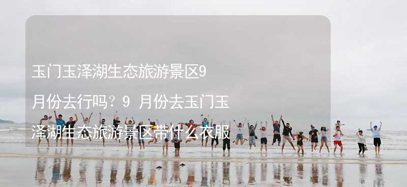 玉门玉泽湖生态旅游景区9月份去行吗？9月份去玉门玉泽湖生态旅游景区带什么衣服穿什么衣服？_2