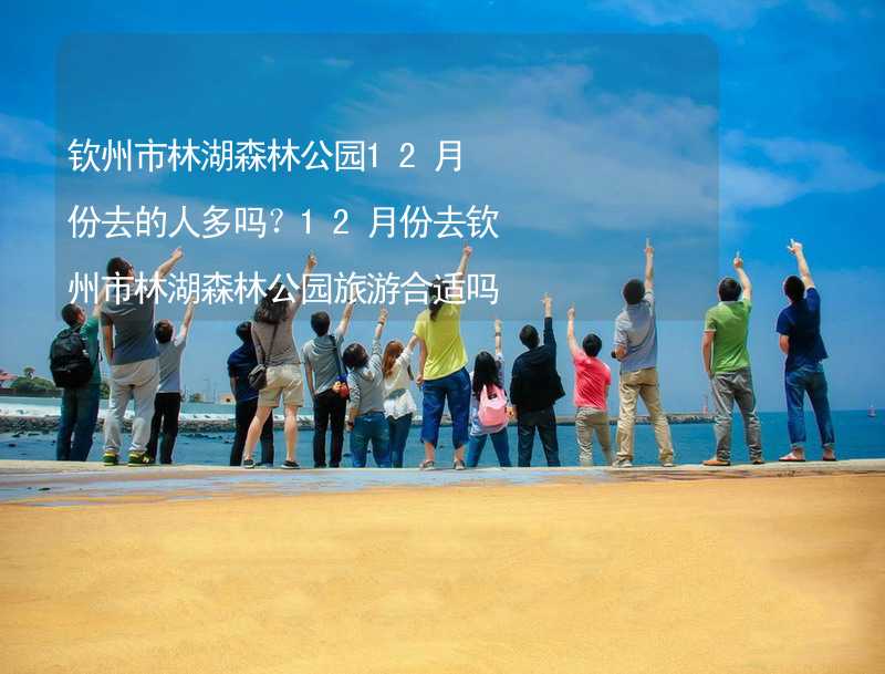 欽州市林湖森林公園12月份去的人多嗎？12月份去欽州市林湖森林公園旅游合適嗎？_1