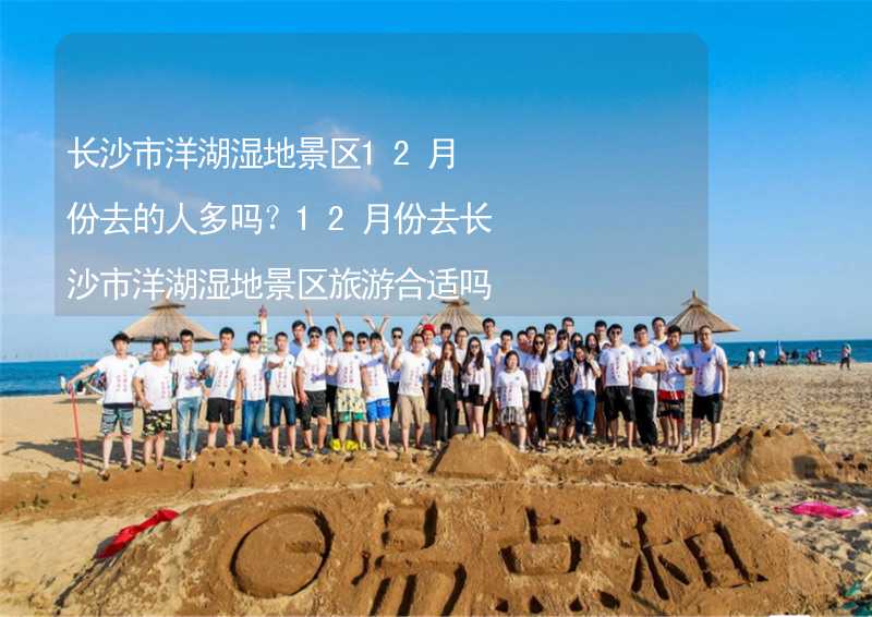 长沙市洋湖湿地景区12月份去的人多吗？12月份去长沙市洋湖湿地景区旅游合适吗？_1