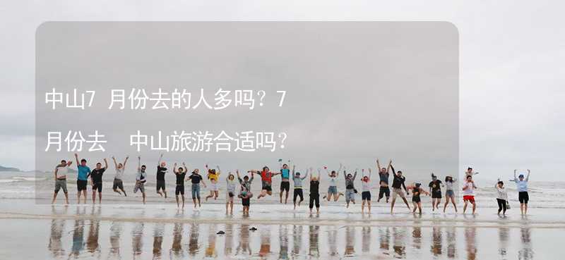 中山7月份去的人多吗？7月份去 中山旅游合适吗？_1