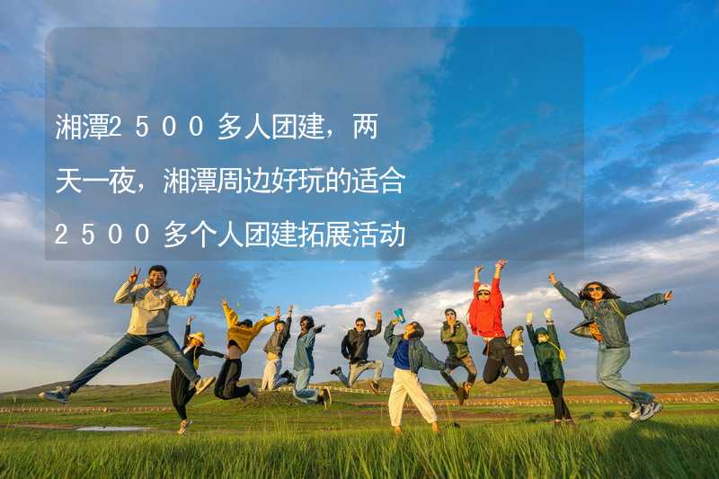 湘潭2500多人团建，两天一夜，湘潭周边好玩的适合2500多个人团建拓展活动的地方推荐_2