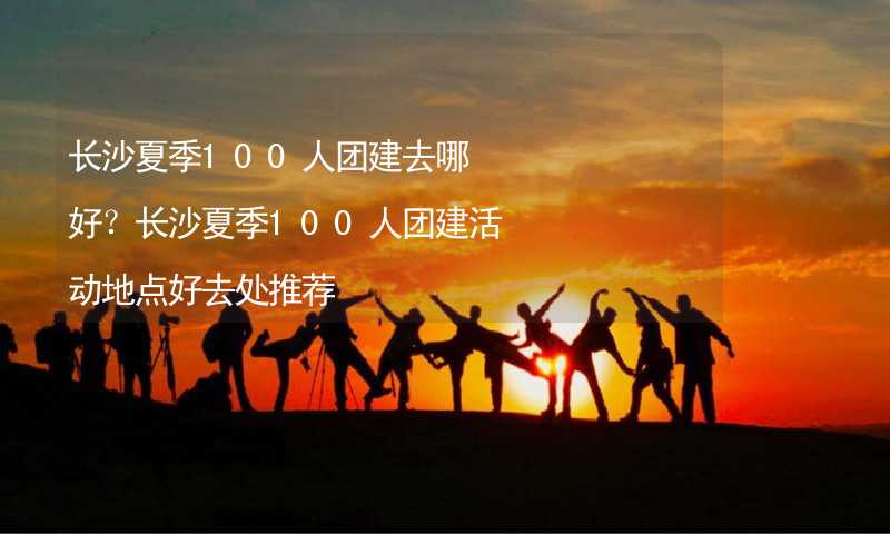 長沙夏季100人團(tuán)建去哪好？長沙夏季100人團(tuán)建活動(dòng)地點(diǎn)好去處推薦_2