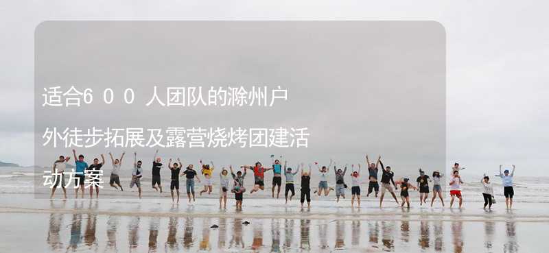 适合600人团队的滁州户外徒步拓展及露营烧烤团建活动方案
