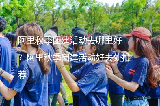 阿里秋季团建活动去哪里好？阿里秋季团建活动好去处推荐_1