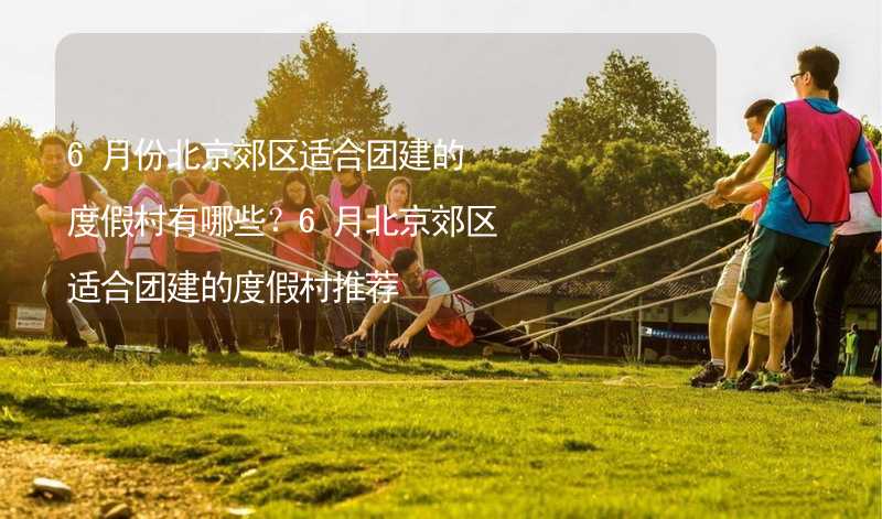 6月份北京郊区适合团建的度假村有哪些？6月北京郊区适合团建的度假村推荐