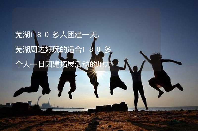 芜湖180多人团建一天，芜湖周边好玩的适合180多个人一日团建拓展活动的地方推荐_1