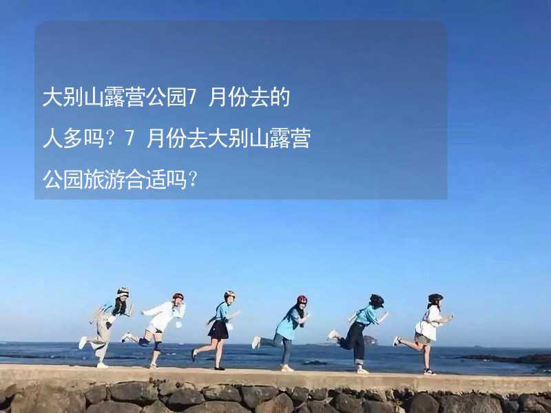 大别山露营公园7月份去的人多吗？7月份去大别山露营公园旅游合适吗？_1