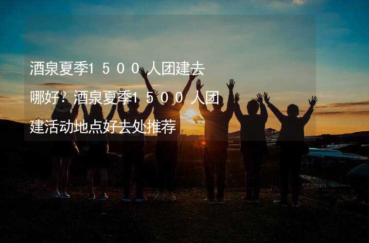 酒泉夏季1500人团建去哪好？酒泉夏季1500人团建活动地点好去处推荐_1